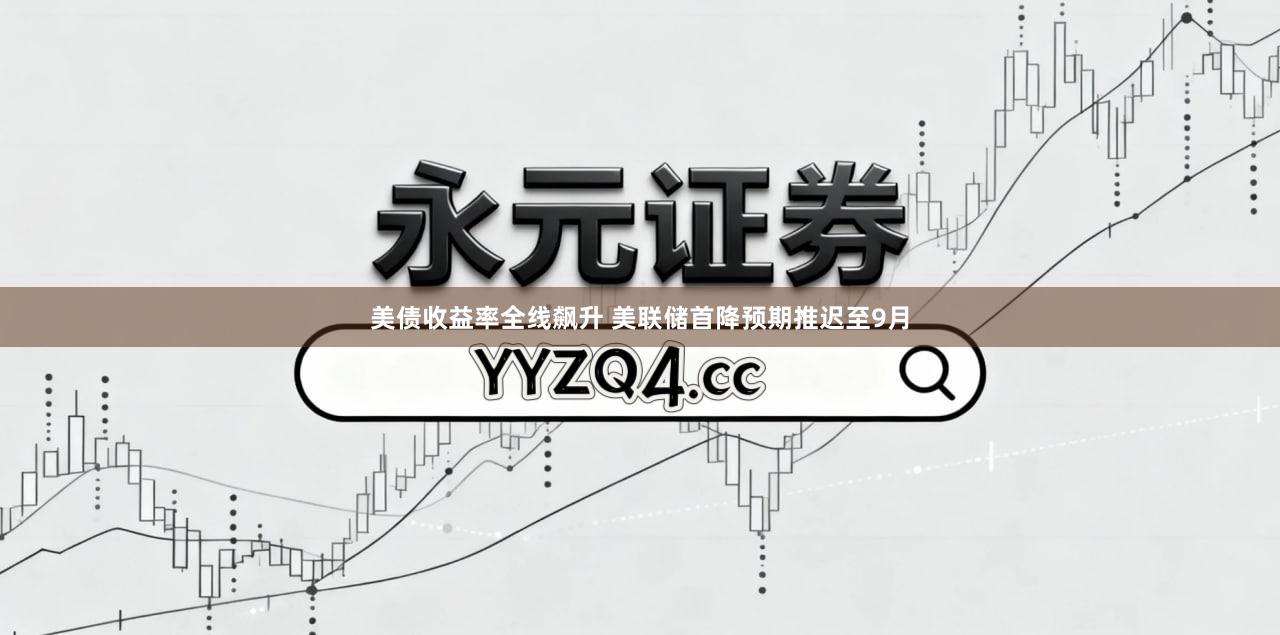 美债收益率全线飙升 美联储首降预期推迟至9月