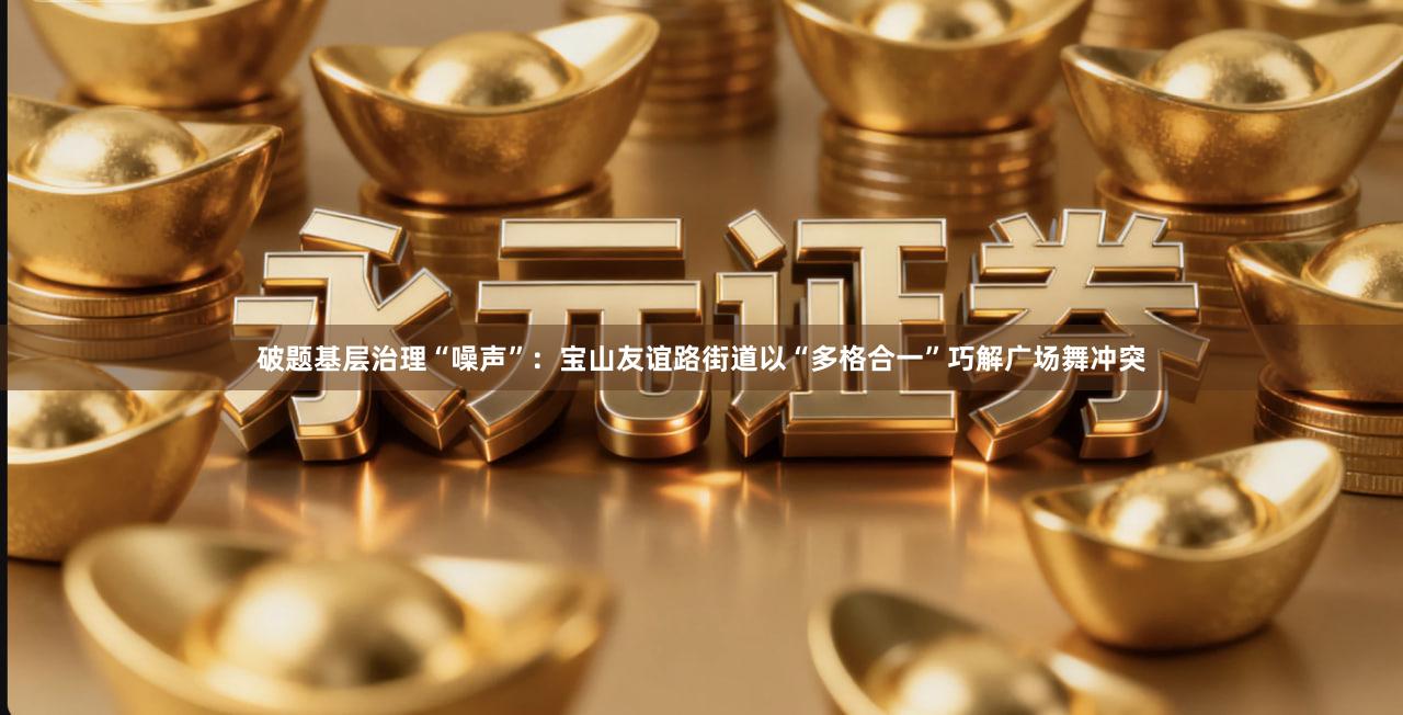 破题基层治理“噪声”：宝山友谊路街道以“多格合一”巧解广场舞冲突